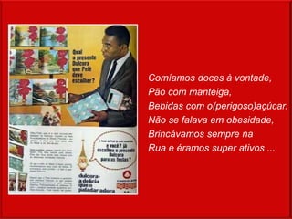 Comíamos doces à vontade,
Pão com manteiga,
Bebidas com o(perigoso)açúcar.
Não se falava em obesidade,
Brincávamos sempre na
Rua e éramos super ativos ...
 