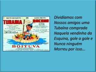 Dividíamos com
Nossos amigos uma
Tubaína comprada
Naquela vendinha da
Esquina, gole a gole e
Nunca ninguém
Morreu por isso...
 