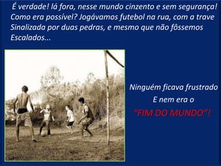 É verdade! lá fora, nesse mundo cinzento e sem segurança!
Como era possível? Jogávamos futebol na rua, com a trave
Sinalizada por duas pedras, e mesmo que não fôssemos
Escalados...




                                Ninguém ficava frustrado
                                      E nem era o
                                 “FIM DO MUNDO”!
 