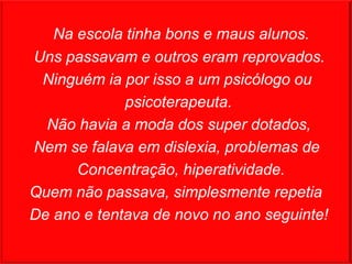 Na escola tinha bons e maus alunos.
Uns passavam e outros eram reprovados.
 Ninguém ia por isso a um psicólogo ou
             psicoterapeuta.
  Não havia a moda dos super dotados,
Nem se falava em dislexia, problemas de
      Concentração, hiperatividade.
Quem não passava, simplesmente repetia
De ano e tentava de novo no ano seguinte!
 