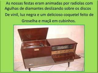 As nossas festas eram animadas por radiolas com
Agulhas de diamantes deslizando sobre os discos
De vinil, luz negra e um delicioso coquetel feito de
           Groselha e maçã em cubinhos.
 