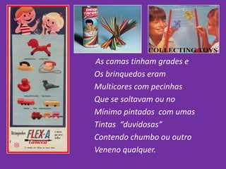 As camas tinham grades e
Os brinquedos eram
Multicores com pecinhas
Que se soltavam ou no
Mínimo pintados com umas
Tintas “duvidosas”
Contendo chumbo ou outro
Veneno qualquer.
 