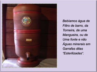 Bebíamos água de
Filtro de barro, da
Torneira, de uma
Mangueira, ou de
Uma fonte e não
Águas minerais em
Garrafas ditas
“Esterilizadas“.
 