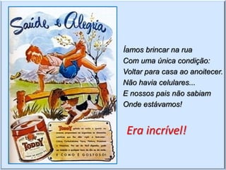 Íamos brincar na rua
Com uma única condição:
Voltar para casa ao anoitecer.
Não havia celulares...
E nossos pais não sabiam
Onde estávamos!


 Era incrível!
 