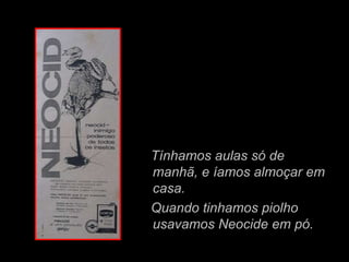 Tínhamos aulas só de
manhã, e íamos almoçar em
casa.
Quando tinhamos piolho
usavamos Neocide em pó.
 
