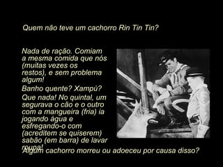 Quem não teve um cachorro Rin Tin Tin?


Nada de ração. Comiam
a mesma comida que nós
(muitas vezes os
restos), e sem problema
algum!
Banho quente? Xampú?
Que nada! No quintal, um
segurava o cão e o outro
com a mangueira (fria) ia
jogando água e
esfregando-o com
(acreditem se quiserem)
sabão (em barra) de lavar
roupa! cachorro morreu ou adoeceu por causa disso?
Algum
 