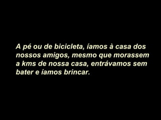 A pé ou de bicicleta, íamos à casa dos
nossos amigos, mesmo que morassem
a kms de nossa casa, entrávamos sem
bater e íamos brincar.
 
