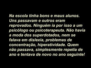 Na escola tinha bons e maus alunos.
Uns passavam e outros eram
reprovados. Ninguém ia por isso a um
psicólogo ou psicoterapeuta. Não havia
a moda dos superdotados, nem se
falava em dislexia, problemas de
concentração, hiperatividade. Quem
não passava, simplesmente repetia de
ano e tentava de novo no ano seguinte!
 