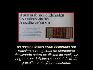 As nossas festas eram animadas por
  radiolas com agulhas de diamantes
deslizando sobre os discos de venil, luz
negra e um delicioso coquetel feito de
     groselha e maçã em cubinhos.
 