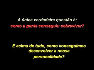 A única verdadeira questão é:
como a gente conseguiu sobreviver?



E acima de tudo, como conseguimos
       desenvolver a nossa
          personalidade?
 