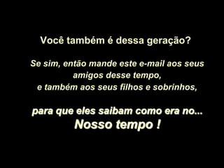 Você também é dessa geração?

Se sim, então mande este e-mail aos seus
          amigos desse tempo,
 e também aos seus filhos e sobrinhos,

para que eles saibam como era no...
          Nosso tempo !
 