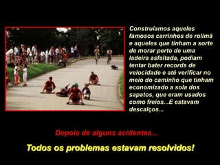 Construíamos aqueles
                          famosos carrinhos de rolimã
                          e aqueles que tinham a sorte
                          de morar perto de uma
                          ladeira asfaltada, podiam
                          tentar bater records de
                          velocidade e até verificar no
                          meio do caminho que tinham
                          economizado a sola dos
                          sapatos, que eram usados
                          como freios...E estavam
                          descalços...


      Depois de alguns acidentes...

Todos os problemas estavam resolvidos!
 