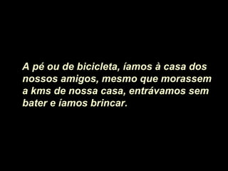 A pé ou de bicicleta, íamos à casa dos
nossos amigos, mesmo que morassem
a kms de nossa casa, entrávamos sem
bater e íamos brincar.
 