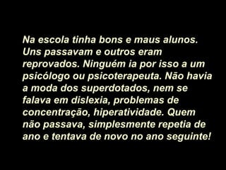 Na escola tinha bons e maus alunos.
Uns passavam e outros eram
reprovados. Ninguém ia por isso a um
psicólogo ou psicoterapeuta. Não havia
a moda dos superdotados, nem se
falava em dislexia, problemas de
concentração, hiperatividade. Quem
não passava, simplesmente repetia de
ano e tentava de novo no ano seguinte!
 
