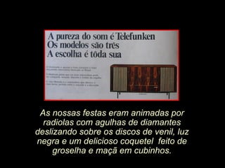 As nossas festas eram animadas por
radiolas com agulhas de diamantes
deslizando sobre os discos de venil, luz
negra e um delicioso coquetel feito de
groselha e maçã em cubinhos.
 