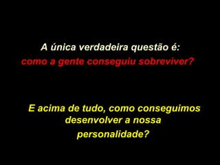A única verdadeira questão é:
como a gente conseguiu sobreviver?como a gente conseguiu sobreviver?
E acima de tudo, como conseguimosE acima de tudo, como conseguimos
desenvolver a nossadesenvolver a nossa
personalidade?personalidade?
 