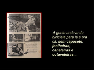 A gente andava de bicicleta para lá e pra cá,  sem capacete ,  joelheiras, caneleiras e cotuveleiras... 
