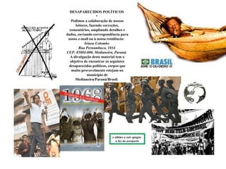 DESAPARECIDOS POLÍTICOS
                   *
   Pedimos a colaboração de nossos
     leitores, fazendo correções,
  comentários, ampliando detalhes e
dados, enviando correspondência para
 nosso e-mail ou à nossa residência:
           Irineu Colombo
       Rua Pernambuco, 1034
CEP: 85884-000, Medianeira, Paraná.
  A divulgação deste material tem o
  objetivo de encontrar os seguintes
 desaparecidos políticos, corpos que
   muito provavelmente estejam no
             município de
     Medianeira/Paraná/Brasil.




                          o último a sair apague
                            a luz do aeroporto
 