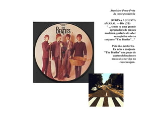 Stanislaw Ponte Preta
        da correspondência

        REGINA AUGUSTA
AMARAL — Rio (GB)
  " ... sendo eu uma grande
      apreciadora de música
moderna, gostaria de saber
          sua opinião sobre o
conjunto "The Beatles"..."

      Pois não, senhorita.
       Eu acho o conjunto
"The Beatles" um grupo de
       quatro delinqüentes
      musicais a serviço da
            cocorocagem.
 