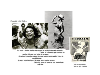 Como diz Leila Diniz…




       •Eu seria a maior mulher do mundo se me dedicasse aos homens.
                                      *Todos os cafajestes que conheci na
               minha vida são uns anjos de pessoas.
         •Na minha caminha dorme algumas noites, mais nada. Nada de
                            estabilidade..
       * Sempre andei sozinha. Me dou bem comigo mesma.
                            * Eu tenho pena de homem, não poder ficar
                                    grávido.                                Mas eu vou embora…
                                                                            Vou ler meu Pasquim
 