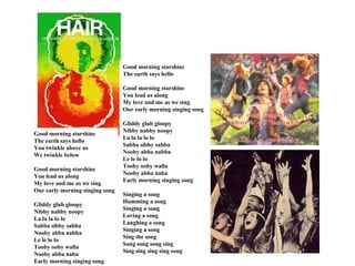 Good morning starshine
                                 The earth says hello

                                 Good morning starshine
                                 You lead us along
                                 My love and me as we sing
                                 Our early morning singing song

                                 Gliddy glub gloopy
                                 Nibby nabby noopy
Good morning starshine
                                 La la la lo lo
The earth says hello
                                 Sabba sibby sabba
You twinkle above us
                                 Nooby abba nabba
We twinkle below
                                 Le le lo lo
                                 Tooby ooby walla
Good morning starshine
                                 Nooby abba naba
You lead us along
                                 Early morning singing song
My love and me as we sing
Our early morning singing song
                                 Singing a song
                                 Humming a song
Gliddy glub gloopy
                                 Singing a song
Nibby nabby noopy
                                 Loving a song
La la la lo lo
                                 Laughing a song
Sabba sibby sabba
                                 Singing a song
Nooby abba nabba
                                 Sing the song
Le le lo lo
                                 Song song song sing
Tooby ooby walla
                                 Sing sing sing sing song
Nooby abba naba
Early morning singing song
 