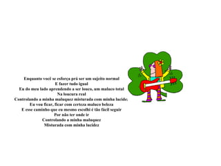 Enquanto você se esforça prá ser um sujeito normal
                     E fazer tudo igual
  Eu do meu lado aprendendo a ser louco, um maluco total
                       Na loucura real
Controlando a minha maluquez misturada com minha lucidez
       Eu vou ficar, ficar com certeza maluco beleza
   E esse caminho que eu mesmo escolhi é tão fácil seguir
                    Por não ter onde ir
              Controlando a minha maluquez
               Misturada com minha lucidez
 