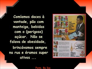 Comíamos doces à vontade, pão com manteiga, bebidas com o (perigoso) açúcar.  Não se falava de obesidade,  brincávamos sempre na rua e éramos super ativos ...   