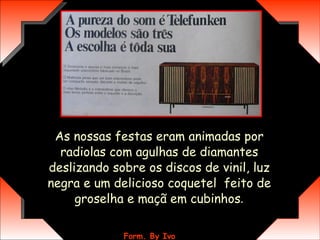As nossas festas eram animadas por radiolas com agulhas de diamantes deslizando sobre os discos de vinil, luz negra e um delicioso coquetel  feito de groselha e maçã em cubinhos . 