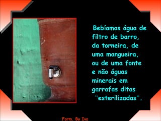 Bebíamos água de filtro de barro, da torneira, de uma mangueira, ou de uma fonte e não águas minerais em garrafas ditas  ¨esterilizadas¨.  