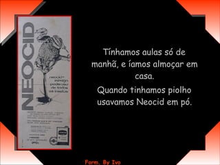 Tínhamos aulas só de manhã, e íamos almoçar em casa. Quando tinhamos piolho usavamos Neocid em pó. 