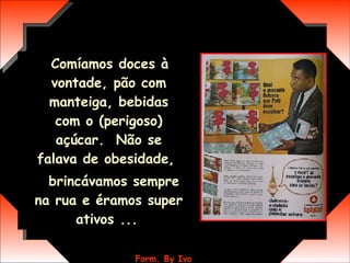 Comíamos doces à vontade, pão com manteiga, bebidas com o (perigoso) açúcar.  Não se falava de obesidade,  brincávamos sempre na rua e éramos super ativos ...   
