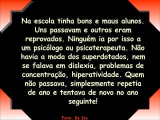 Na escola tinha bons e maus alunos. Uns passavam e outros eram reprovados. Ninguém ia por isso a um psicólogo ou psicoterapeuta. Não havia a moda dos superdotados, nem se falava em dislexia, problemas de concentração, hiperatividade. Quem não passava, simplesmente repetia de ano e tentava de novo no ano seguinte! 