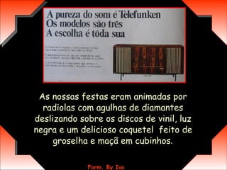 As nossas festas eram animadas por radiolas com agulhas de diamantes deslizando sobre os discos de vinil, luz negra e um delicioso coquetel  feito de groselha e maçã em cubinhos . 