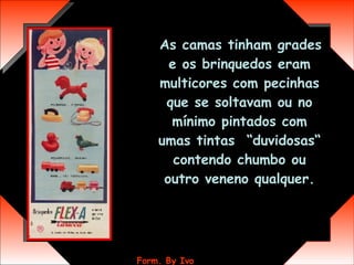 As camas tinham grades e os brinquedos eram multicores com pecinhas que se soltavam ou no mínimo pintados com umas tintas  “duvidosas“ contendo chumbo ou outro veneno qualquer. 