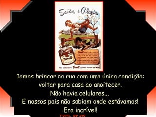 Iamos brincar na rua com uma única condição:  voltar para casa ao anoitecer.  Não havia celulares...  E nossos pais não sabiam onde estávamos! Era incrível! 