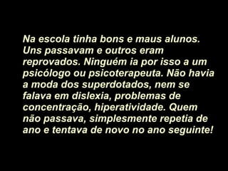 Na escola tinha bons e maus alunos. Uns passavam e outros eram reprovados. Ninguém ia por isso a um psicólogo ou psicoterapeuta. Não havia a moda dos superdotados, nem se falava em dislexia, problemas de concentração, hiperatividade. Quem não passava, simplesmente repetia de ano e tentava de novo no ano seguinte! 