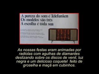 As nossas festas eram animadas por radiolas com agulhas de diamantes deslizando sobre os discos de venil, luz negra e um delicioso coquetel  feito de groselha e maçã em cubinhos. 