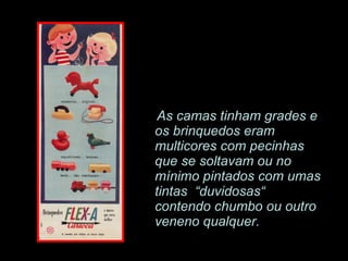 As camas tinham grades e os brinquedos eram multicores com pecinhas que se soltavam ou no mínimo pintados com umas tintas  “duvidosas“ contendo chumbo ou outro veneno qualquer. 