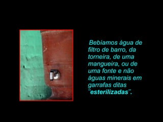 Bebíamos água de filtro de barro, da torneira, de uma mangueira, ou de uma fonte e não águas minerais em garrafas ditas  ¨esterilizadas¨.   