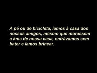 A pé ou de bicicleta, íamos à casa dos nossos amigos, mesmo que morassem a kms de nossa casa, entrávamos sem bater e íamos brincar.  