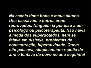 Na escola tinha bons e maus alunos. Uns passavam e outros eram reprovados. Ninguém ia por isso a um psicólogo ou psicoterapeuta. Não havia a moda dos superdotados, nem se falava em dislexia, problemas de concentração, hiperatividade. Quem não passava, simplesmente repetia de ano e tentava de novo no ano seguinte! 