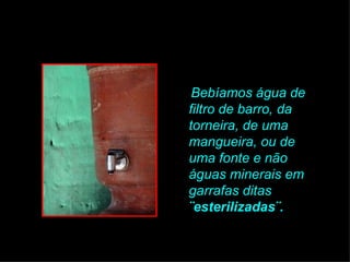 Bebíamos água de filtro de barro, da torneira, de uma mangueira, ou de uma fonte e não águas minerais em garrafas ditas  ¨esterilizadas¨.   