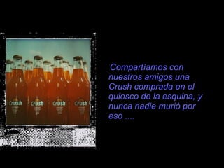 Compartíamos con nuestros amigos una Crush comprada en el quiosco de la esquina, y nunca nadie muri ó  por eso .... 