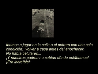Íb amos a jugar en la calle o el potrero con una sola condici ón :  volver a casa antes del anochecer.  No hab í a celulares...   ¡ Y nuestros padres no sab í an d ó nde estábamos! ¡ Era increíble! 