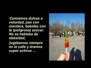 Comíamos dulces a voluntad, pan con manteca,   bebidas con la (peligrosa) azúcar.   No se hablaba de obesidad,  jugabamos  siempre en la calle y éramos super activos ...   