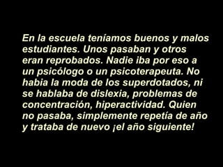 En la escuela ten íamos  buenos y malos estudiantes. Unos pasaban y otros eran reprobados. Nadie iba por eso a un psicólogo o un psicoterapeuta. No habia la moda de los superdotados, ni se hablaba de dislexia, problemas de concentraci ón , hiperactividad. Quien no pasaba, simplemente repet í a de a ñ o y trataba de nuevo  ¡ el a ñ o siguiente! 