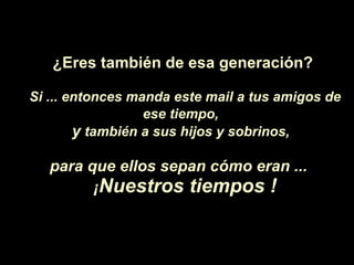 ¿Eres  también de esa generaci ón ? Si ... entonces manda este mail a tus amigos de ese tiempo,   y  también a sus hijos y sobrinos,   para que ellos sepan c ó mo eran ...  ¡ Nuestros tiempos ! 