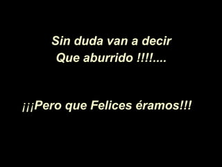 Sin duda van a decir Que aburrido !!!!.... ¡¡¡ Pero   que Felices éramos!!!   