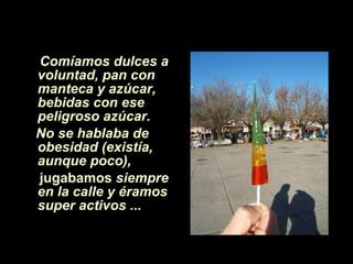 Comíamos dulces a voluntad, pan con manteca y azúcar,   bebidas con ese peligroso azúcar.   No se hablaba de obesidad (existía, aunque poco),  jugabamos  siempre en la calle y éramos super activos ...   