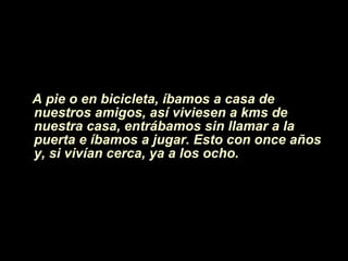 A pie o en bicicleta, íbamos a casa de  nuestros amigos, as í viviesen  a kms de nuestra casa, entrábamos sin llamar a la puerta e íbamos a jugar. Esto con once años y, si vivían cerca, ya a los ocho. 